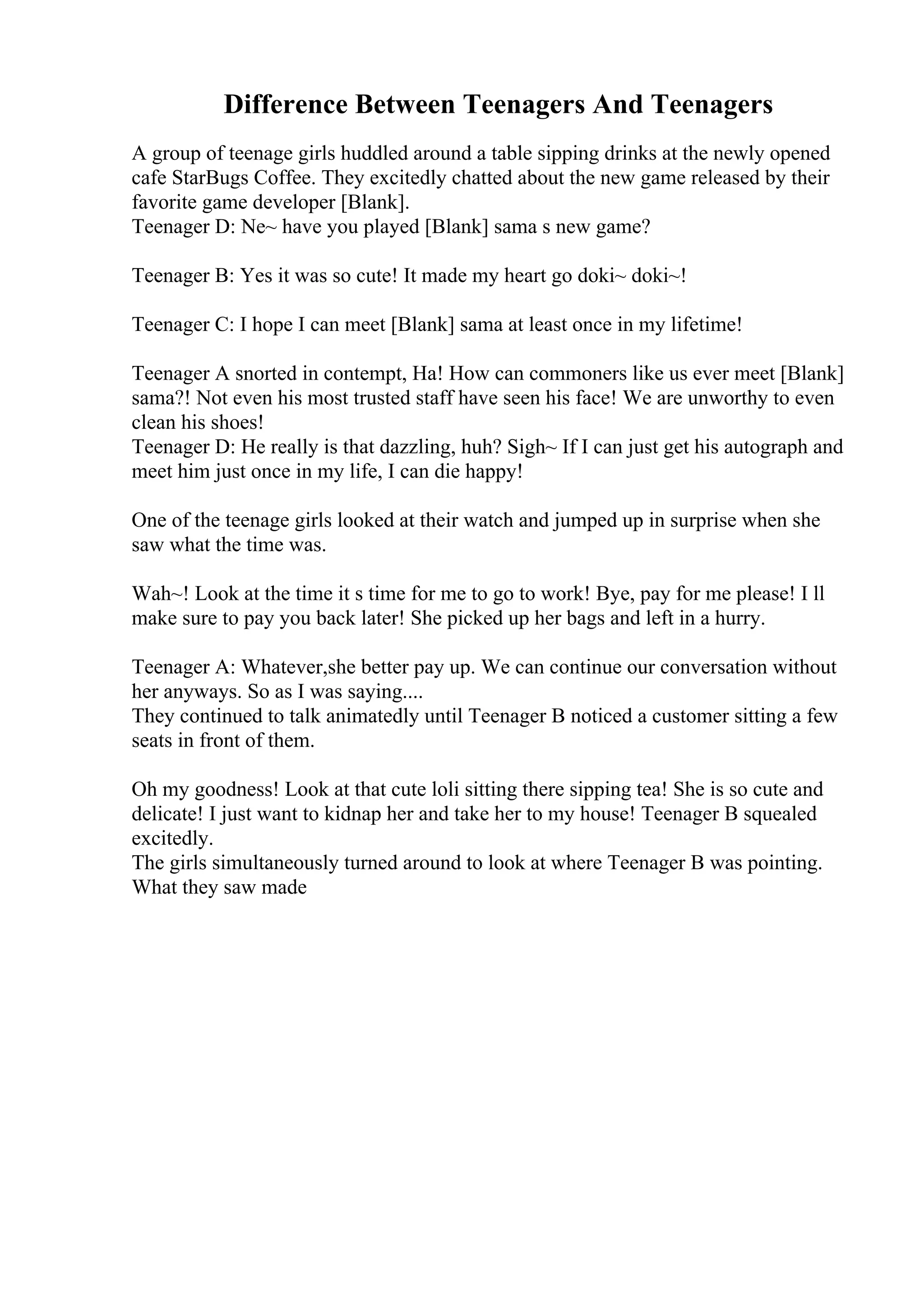 Difference Between Teenagers And Teenagers
A group of teenage girls huddled around a table sipping drinks at the newly opened
cafe StarBugs Coffee. They excitedly chatted about the new game released by their
favorite game developer [Blank].
Teenager D: Ne~ have you played [Blank] sama s new game?
Teenager B: Yes it was so cute! It made my heart go doki~ doki~!
Teenager C: I hope I can meet [Blank] sama at least once in my lifetime!
Teenager A snorted in contempt, Ha! How can commoners like us ever meet [Blank]
sama?! Not even his most trusted staff have seen his face! We are unworthy to even
clean his shoes!
Teenager D: He really is that dazzling, huh? Sigh~ If I can just get his autograph and
meet him just once in my life, I can die happy!
One of the teenage girls looked at their watch and jumped up in surprise when she
saw what the time was.
Wah~! Look at the time it s time for me to go to work! Bye, pay for me please! I ll
make sure to pay you back later! She picked up her bags and left in a hurry.
Teenager A: Whatever,she better pay up. We can continue our conversation without
her anyways. So as I was saying....
They continued to talk animatedly until Teenager B noticed a customer sitting a few
seats in front of them.
Oh my goodness! Look at that cute loli sitting there sipping tea! She is so cute and
delicate! I just want to kidnap her and take her to my house! Teenager B squealed
excitedly.
The girls simultaneously turned around to look at where Teenager B was pointing.
What they saw made
 