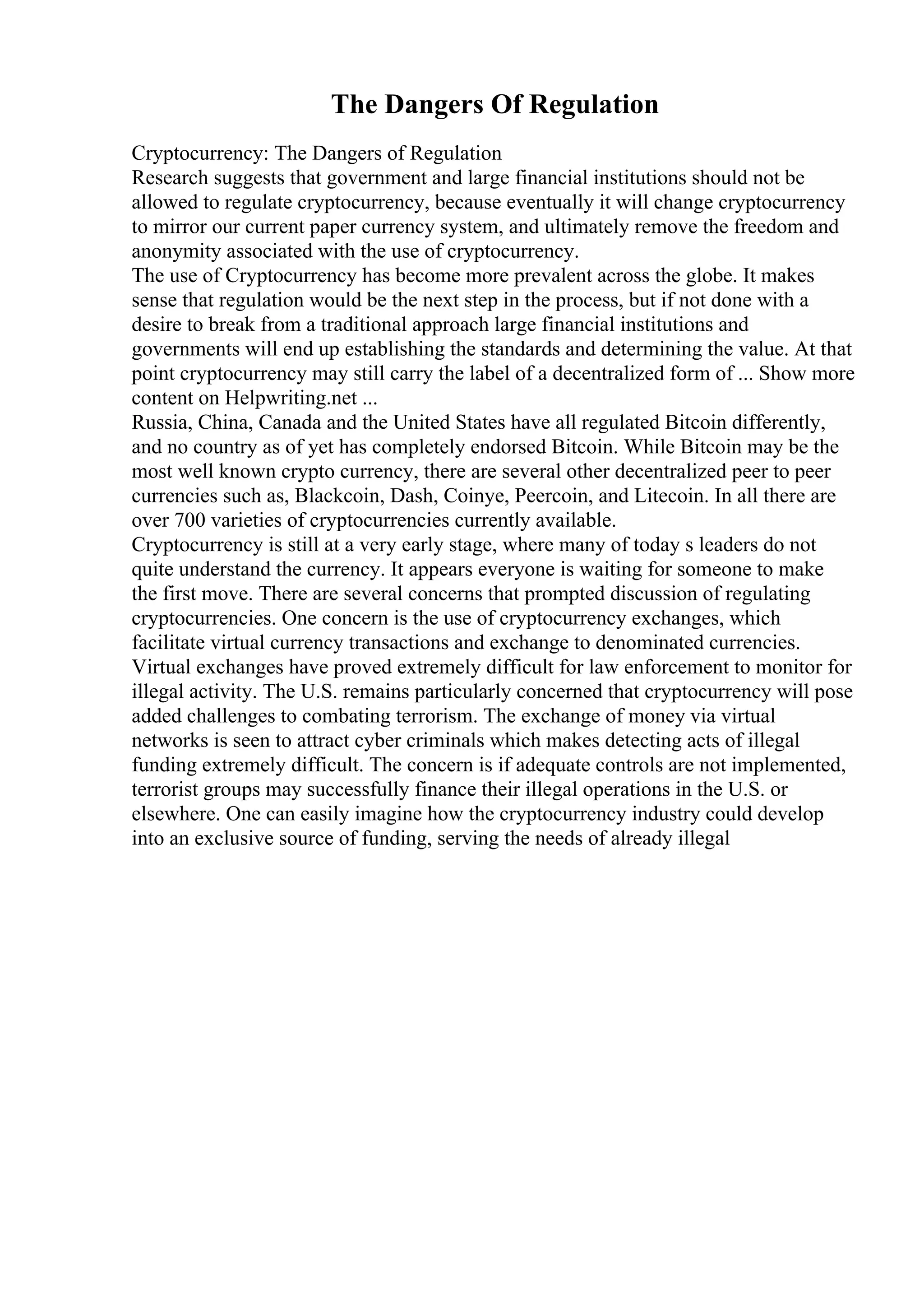 The Dangers Of Regulation
Cryptocurrency: The Dangers of Regulation
Research suggests that government and large financial institutions should not be
allowed to regulate cryptocurrency, because eventually it will change cryptocurrency
to mirror our current paper currency system, and ultimately remove the freedom and
anonymity associated with the use of cryptocurrency.
The use of Cryptocurrency has become more prevalent across the globe. It makes
sense that regulation would be the next step in the process, but if not done with a
desire to break from a traditional approach large financial institutions and
governments will end up establishing the standards and determining the value. At that
point cryptocurrency may still carry the label of a decentralized form of ... Show more
content on Helpwriting.net ...
Russia, China, Canada and the United States have all regulated Bitcoin differently,
and no country as of yet has completely endorsed Bitcoin. While Bitcoin may be the
most well known crypto currency, there are several other decentralized peer to peer
currencies such as, Blackcoin, Dash, Coinye, Peercoin, and Litecoin. In all there are
over 700 varieties of cryptocurrencies currently available.
Cryptocurrency is still at a very early stage, where many of today s leaders do not
quite understand the currency. It appears everyone is waiting for someone to make
the first move. There are several concerns that prompted discussion of regulating
cryptocurrencies. One concern is the use of cryptocurrency exchanges, which
facilitate virtual currency transactions and exchange to denominated currencies.
Virtual exchanges have proved extremely difficult for law enforcement to monitor for
illegal activity. The U.S. remains particularly concerned that cryptocurrency will pose
added challenges to combating terrorism. The exchange of money via virtual
networks is seen to attract cyber criminals which makes detecting acts of illegal
funding extremely difficult. The concern is if adequate controls are not implemented,
terrorist groups may successfully finance their illegal operations in the U.S. or
elsewhere. One can easily imagine how the cryptocurrency industry could develop
into an exclusive source of funding, serving the needs of already illegal
 