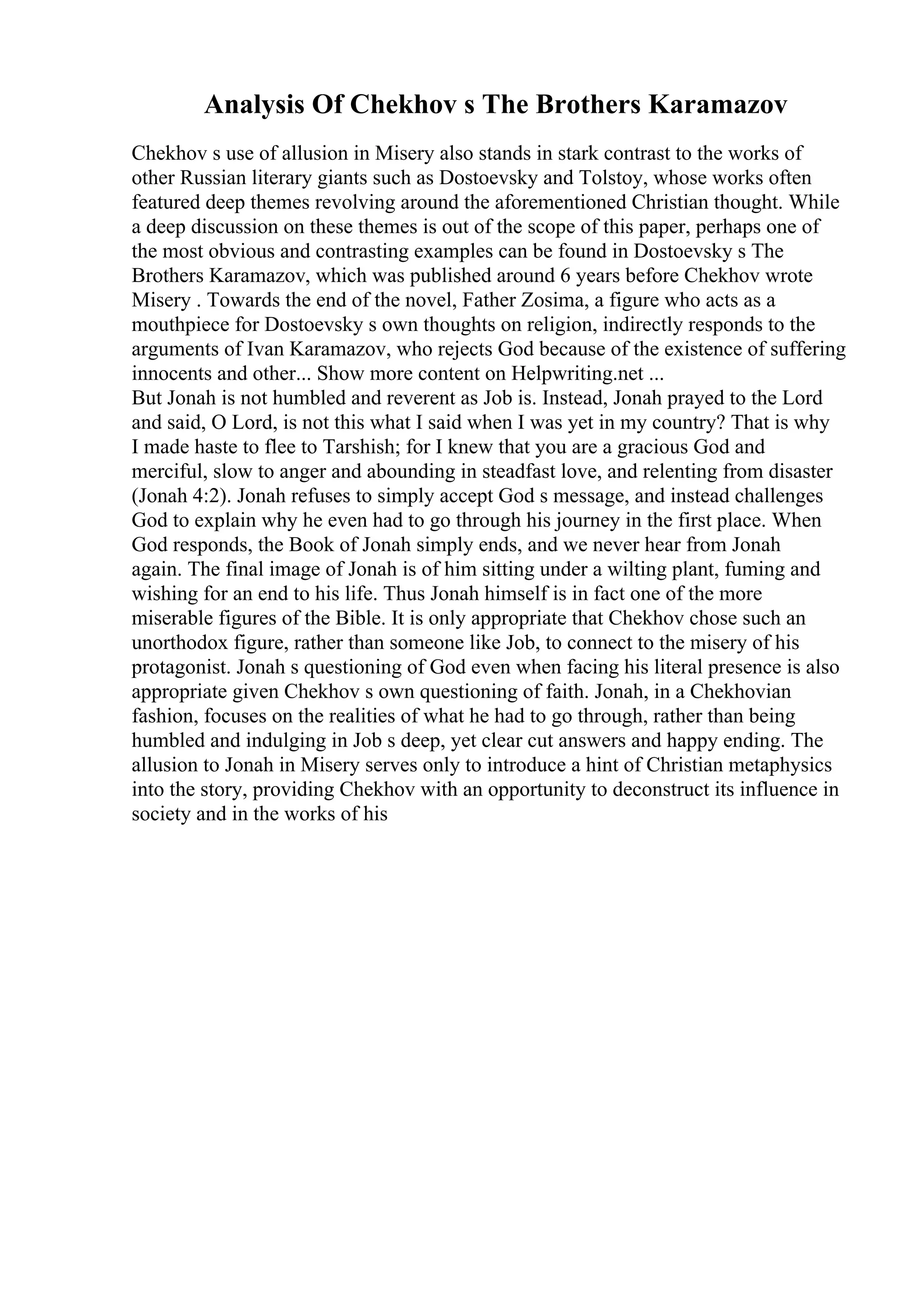 Analysis Of Chekhov s The Brothers Karamazov
Chekhov s use of allusion in Misery also stands in stark contrast to the works of
other Russian literary giants such as Dostoevsky and Tolstoy, whose works often
featured deep themes revolving around the aforementioned Christian thought. While
a deep discussion on these themes is out of the scope of this paper, perhaps one of
the most obvious and contrasting examples can be found in Dostoevsky s The
Brothers Karamazov, which was published around 6 years before Chekhov wrote
Misery . Towards the end of the novel, Father Zosima, a figure who acts as a
mouthpiece for Dostoevsky s own thoughts on religion, indirectly responds to the
arguments of Ivan Karamazov, who rejects God because of the existence of suffering
innocents and other... Show more content on Helpwriting.net ...
But Jonah is not humbled and reverent as Job is. Instead, Jonah prayed to the Lord
and said, O Lord, is not this what I said when I was yet in my country? That is why
I made haste to flee to Tarshish; for I knew that you are a gracious God and
merciful, slow to anger and abounding in steadfast love, and relenting from disaster
(Jonah 4:2). Jonah refuses to simply accept God s message, and instead challenges
God to explain why he even had to go through his journey in the first place. When
God responds, the Book of Jonah simply ends, and we never hear from Jonah
again. The final image of Jonah is of him sitting under a wilting plant, fuming and
wishing for an end to his life. Thus Jonah himself is in fact one of the more
miserable figures of the Bible. It is only appropriate that Chekhov chose such an
unorthodox figure, rather than someone like Job, to connect to the misery of his
protagonist. Jonah s questioning of God even when facing his literal presence is also
appropriate given Chekhov s own questioning of faith. Jonah, in a Chekhovian
fashion, focuses on the realities of what he had to go through, rather than being
humbled and indulging in Job s deep, yet clear cut answers and happy ending. The
allusion to Jonah in Misery serves only to introduce a hint of Christian metaphysics
into the story, providing Chekhov with an opportunity to deconstruct its influence in
society and in the works of his
 
