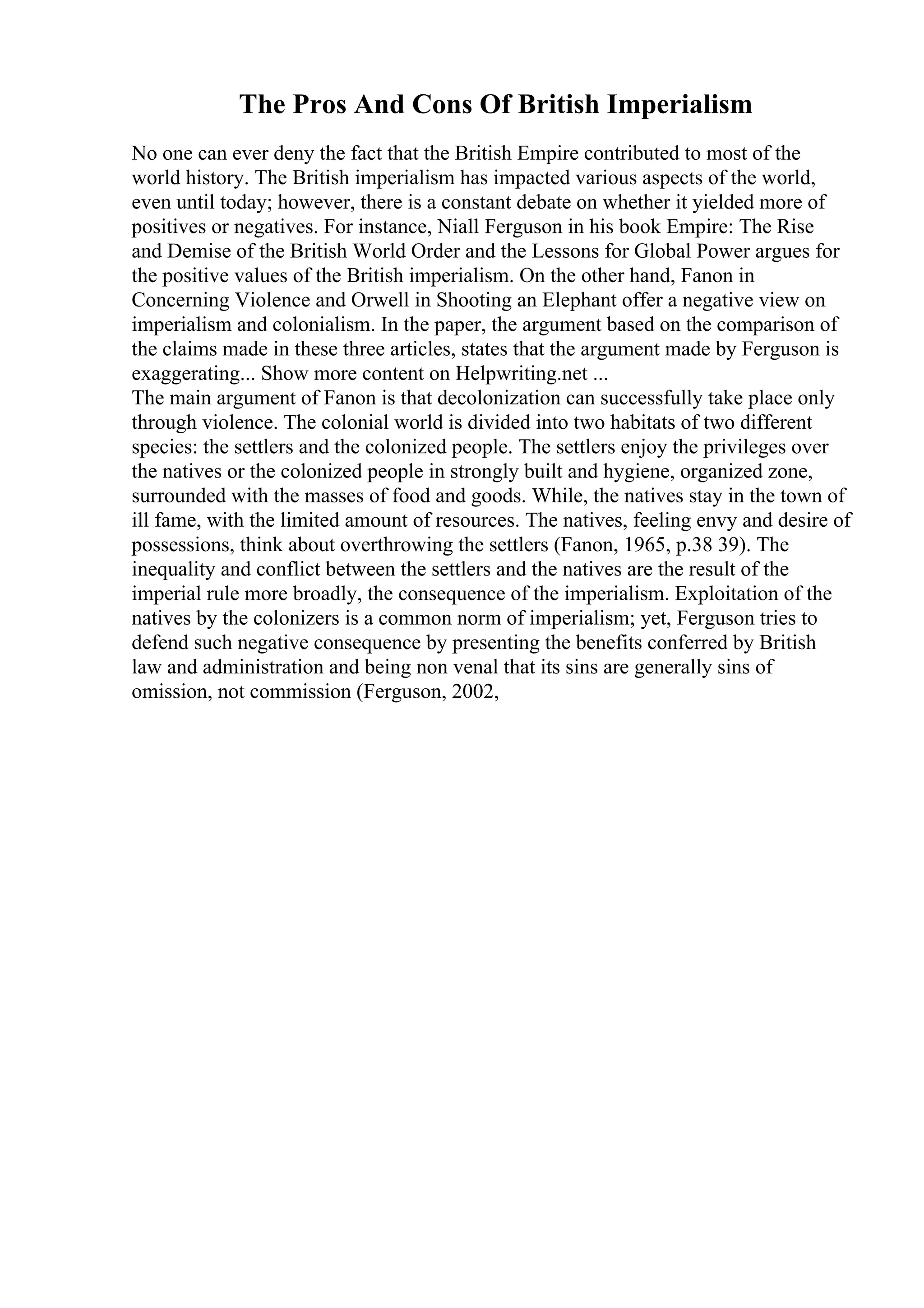 The Pros And Cons Of British Imperialism
No one can ever deny the fact that the British Empire contributed to most of the
world history. The British imperialism has impacted various aspects of the world,
even until today; however, there is a constant debate on whether it yielded more of
positives or negatives. For instance, Niall Ferguson in his book Empire: The Rise
and Demise of the British World Order and the Lessons for Global Power argues for
the positive values of the British imperialism. On the other hand, Fanon in
Concerning Violence and Orwell in Shooting an Elephant offer a negative view on
imperialism and colonialism. In the paper, the argument based on the comparison of
the claims made in these three articles, states that the argument made by Ferguson is
exaggerating... Show more content on Helpwriting.net ...
The main argument of Fanon is that decolonization can successfully take place only
through violence. The colonial world is divided into two habitats of two different
species: the settlers and the colonized people. The settlers enjoy the privileges over
the natives or the colonized people in strongly built and hygiene, organized zone,
surrounded with the masses of food and goods. While, the natives stay in the town of
ill fame, with the limited amount of resources. The natives, feeling envy and desire of
possessions, think about overthrowing the settlers (Fanon, 1965, p.38 39). The
inequality and conflict between the settlers and the natives are the result of the
imperial rule more broadly, the consequence of the imperialism. Exploitation of the
natives by the colonizers is a common norm of imperialism; yet, Ferguson tries to
defend such negative consequence by presenting the benefits conferred by British
law and administration and being non venal that its sins are generally sins of
omission, not commission (Ferguson, 2002,
 