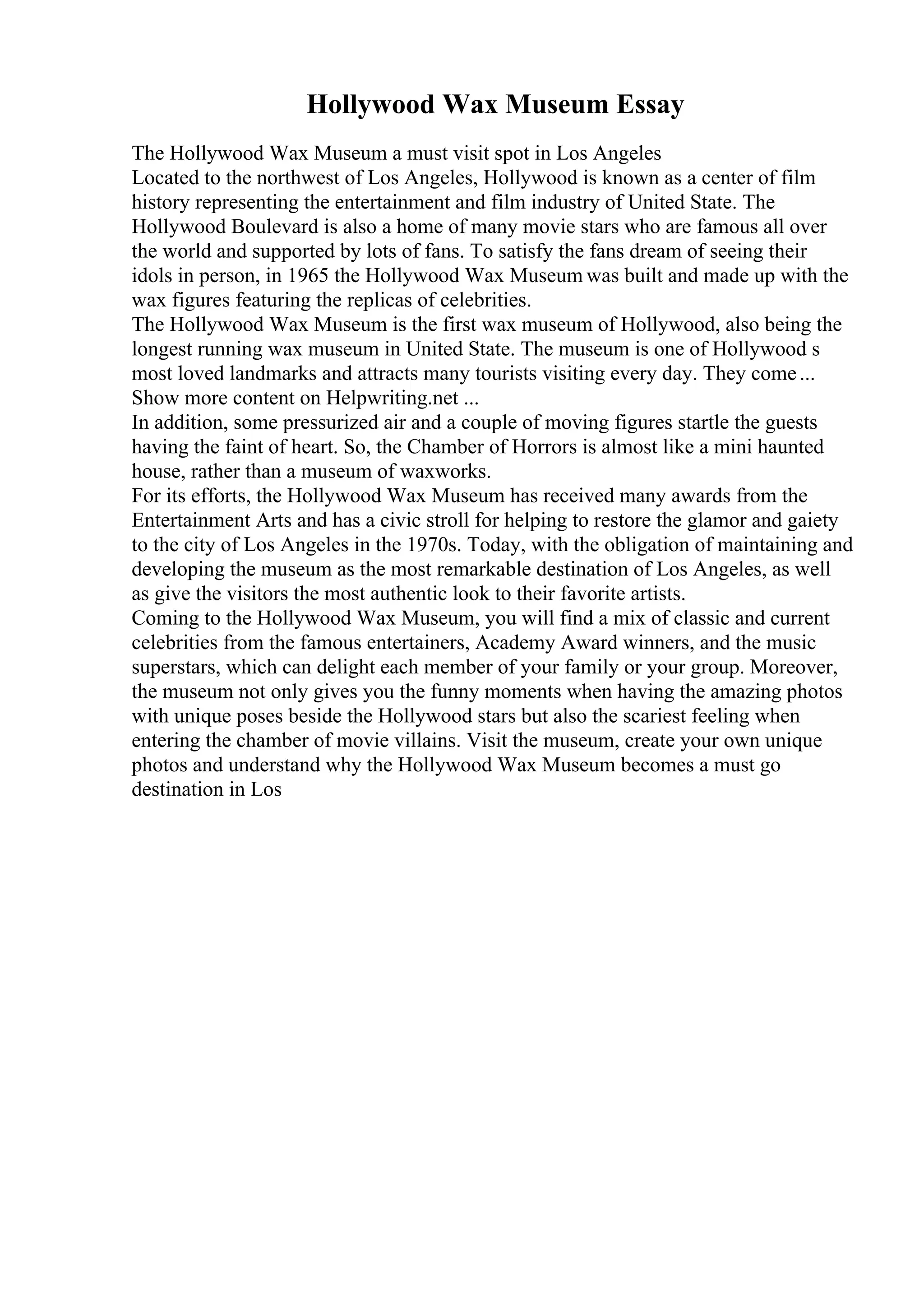Hollywood Wax Museum Essay
The Hollywood Wax Museum a must visit spot in Los Angeles
Located to the northwest of Los Angeles, Hollywood is known as a center of film
history representing the entertainment and film industry of United State. The
Hollywood Boulevard is also a home of many movie stars who are famous all over
the world and supported by lots of fans. To satisfy the fans dream of seeing their
idols in person, in 1965 the Hollywood Wax Museum was built and made up with the
wax figures featuring the replicas of celebrities.
The Hollywood Wax Museum is the first wax museum of Hollywood, also being the
longest running wax museum in United State. The museum is one of Hollywood s
most loved landmarks and attracts many tourists visiting every day. They come...
Show more content on Helpwriting.net ...
In addition, some pressurized air and a couple of moving figures startle the guests
having the faint of heart. So, the Chamber of Horrors is almost like a mini haunted
house, rather than a museum of waxworks.
For its efforts, the Hollywood Wax Museum has received many awards from the
Entertainment Arts and has a civic stroll for helping to restore the glamor and gaiety
to the city of Los Angeles in the 1970s. Today, with the obligation of maintaining and
developing the museum as the most remarkable destination of Los Angeles, as well
as give the visitors the most authentic look to their favorite artists.
Coming to the Hollywood Wax Museum, you will find a mix of classic and current
celebrities from the famous entertainers, Academy Award winners, and the music
superstars, which can delight each member of your family or your group. Moreover,
the museum not only gives you the funny moments when having the amazing photos
with unique poses beside the Hollywood stars but also the scariest feeling when
entering the chamber of movie villains. Visit the museum, create your own unique
photos and understand why the Hollywood Wax Museum becomes a must go
destination in Los
 