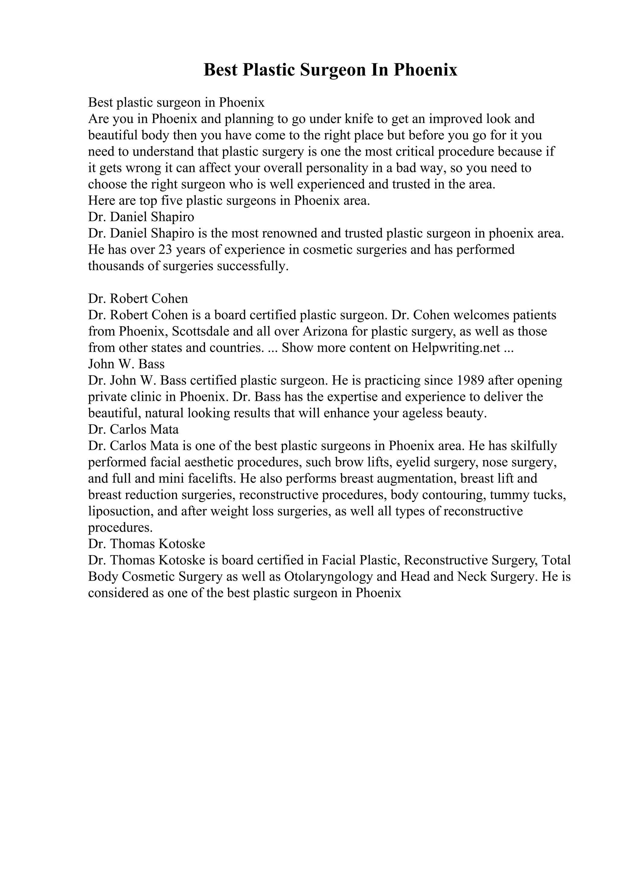 Best Plastic Surgeon In Phoenix
Best plastic surgeon in Phoenix
Are you in Phoenix and planning to go under knife to get an improved look and
beautiful body then you have come to the right place but before you go for it you
need to understand that plastic surgery is one the most critical procedure because if
it gets wrong it can affect your overall personality in a bad way, so you need to
choose the right surgeon who is well experienced and trusted in the area.
Here are top five plastic surgeons in Phoenix area.
Dr. Daniel Shapiro
Dr. Daniel Shapiro is the most renowned and trusted plastic surgeon in phoenix area.
He has over 23 years of experience in cosmetic surgeries and has performed
thousands of surgeries successfully.
Dr. Robert Cohen
Dr. Robert Cohen is a board certified plastic surgeon. Dr. Cohen welcomes patients
from Phoenix, Scottsdale and all over Arizona for plastic surgery, as well as those
from other states and countries. ... Show more content on Helpwriting.net ...
John W. Bass
Dr. John W. Bass certified plastic surgeon. He is practicing since 1989 after opening
private clinic in Phoenix. Dr. Bass has the expertise and experience to deliver the
beautiful, natural looking results that will enhance your ageless beauty.
Dr. Carlos Mata
Dr. Carlos Mata is one of the best plastic surgeons in Phoenix area. He has skilfully
performed facial aesthetic procedures, such brow lifts, eyelid surgery, nose surgery,
and full and mini facelifts. He also performs breast augmentation, breast lift and
breast reduction surgeries, reconstructive procedures, body contouring, tummy tucks,
liposuction, and after weight loss surgeries, as well all types of reconstructive
procedures.
Dr. Thomas Kotoske
Dr. Thomas Kotoske is board certified in Facial Plastic, Reconstructive Surgery, Total
Body Cosmetic Surgery as well as Otolaryngology and Head and Neck Surgery. He is
considered as one of the best plastic surgeon in Phoenix
 