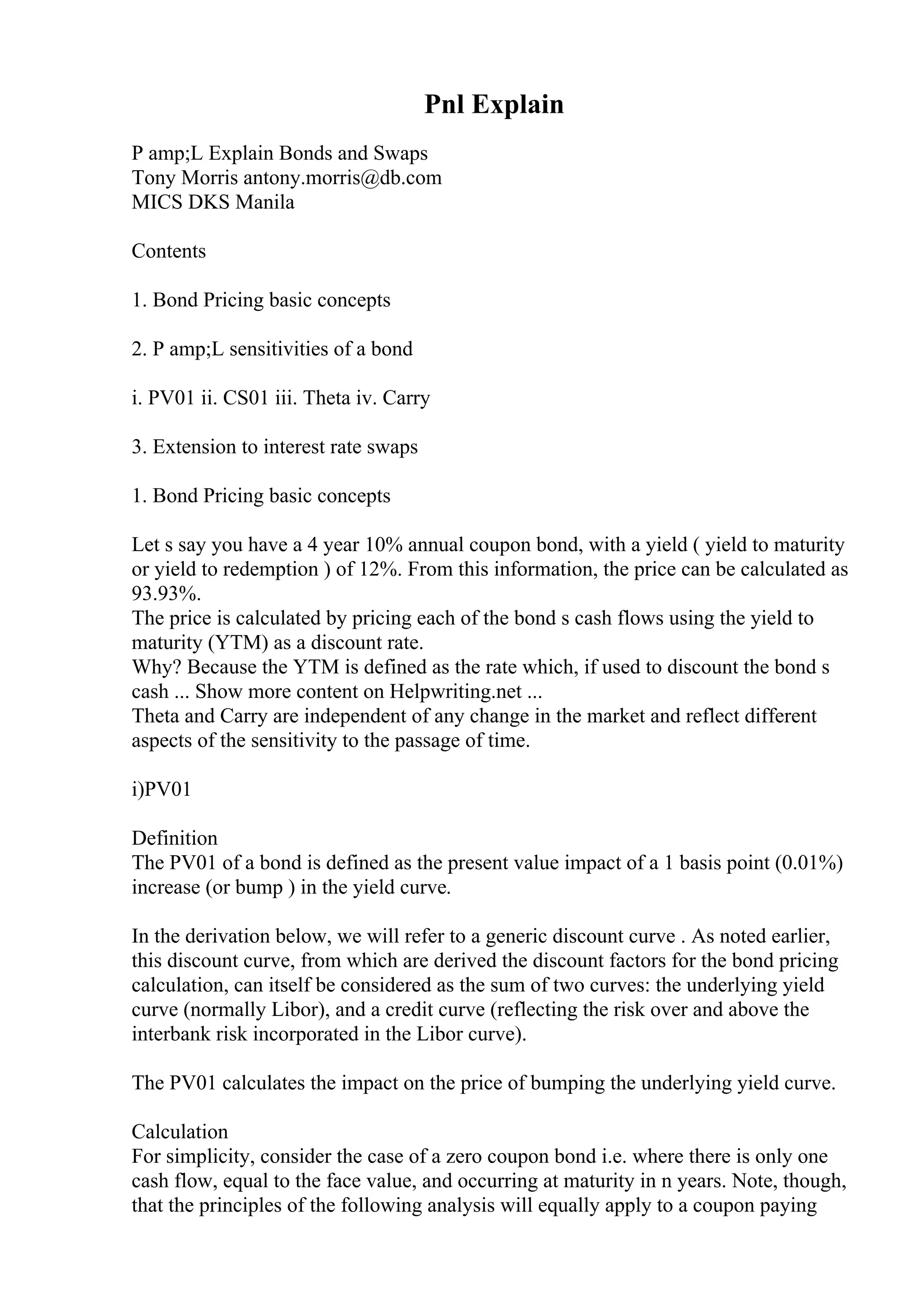 Pnl Explain
P amp;L Explain Bonds and Swaps
Tony Morris antony.morris@db.com
MICS DKS Manila
Contents
1. Bond Pricing basic concepts
2. P amp;L sensitivities of a bond
i. PV01 ii. CS01 iii. Theta iv. Carry
3. Extension to interest rate swaps
1. Bond Pricing basic concepts
Let s say you have a 4 year 10% annual coupon bond, with a yield ( yield to maturity
or yield to redemption ) of 12%. From this information, the price can be calculated as
93.93%.
The price is calculated by pricing each of the bond s cash flows using the yield to
maturity (YTM) as a discount rate.
Why? Because the YTM is defined as the rate which, if used to discount the bond s
cash ... Show more content on Helpwriting.net ...
Theta and Carry are independent of any change in the market and reflect different
aspects of the sensitivity to the passage of time.
i)PV01
Definition
The PV01 of a bond is defined as the present value impact of a 1 basis point (0.01%)
increase (or bump ) in the yield curve.
In the derivation below, we will refer to a generic discount curve . As noted earlier,
this discount curve, from which are derived the discount factors for the bond pricing
calculation, can itself be considered as the sum of two curves: the underlying yield
curve (normally Libor), and a credit curve (reflecting the risk over and above the
interbank risk incorporated in the Libor curve).
The PV01 calculates the impact on the price of bumping the underlying yield curve.
Calculation
For simplicity, consider the case of a zero coupon bond i.e. where there is only one
cash flow, equal to the face value, and occurring at maturity in n years. Note, though,
that the principles of the following analysis will equally apply to a coupon paying
 
