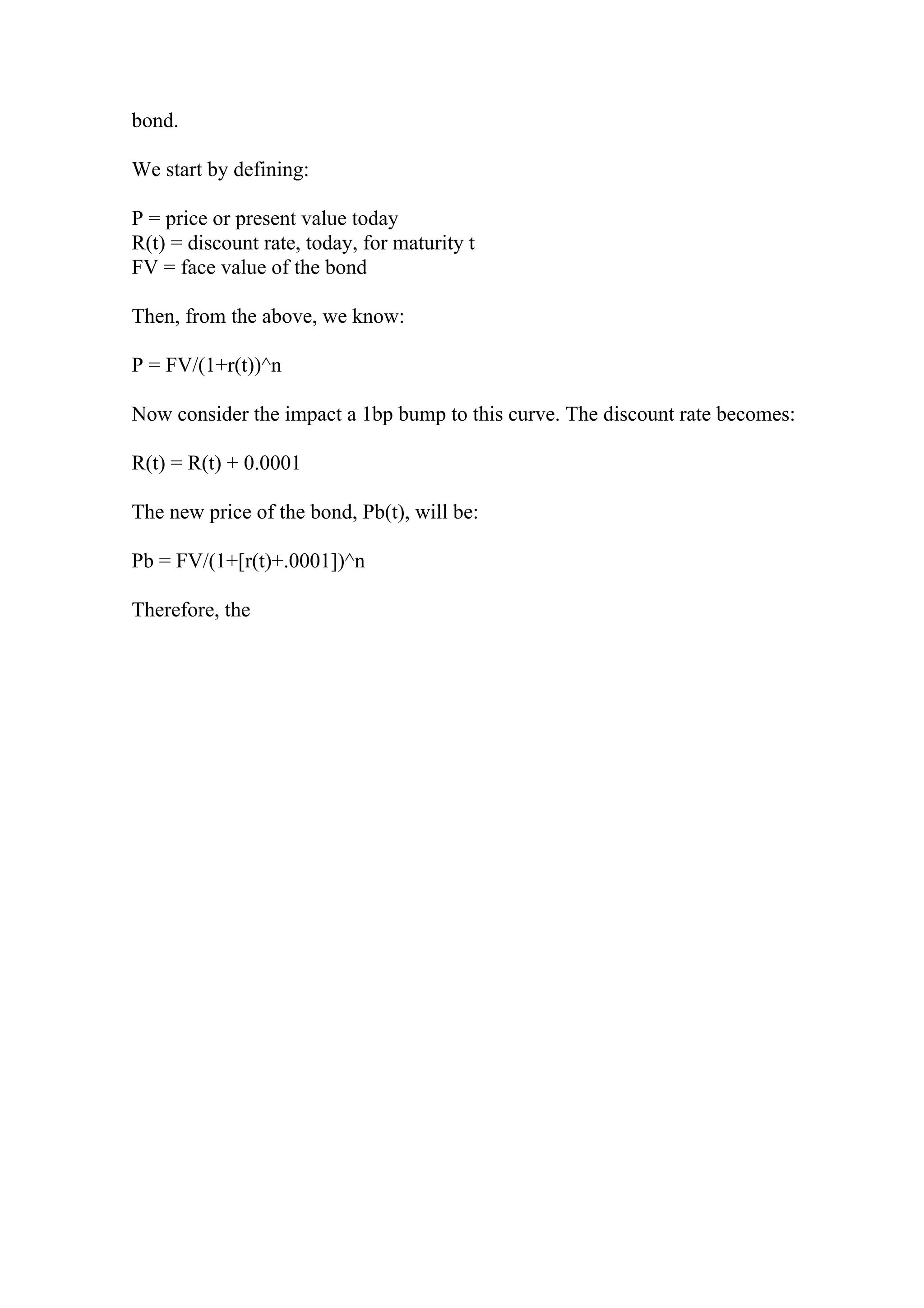 bond.
We start by defining:
P = price or present value today
R(t) = discount rate, today, for maturity t
FV = face value of the bond
Then, from the above, we know:
P = FV/(1+r(t))^n
Now consider the impact a 1bp bump to this curve. The discount rate becomes:
R(t) = R(t) + 0.0001
The new price of the bond, Pb(t), will be:
Pb = FV/(1+[r(t)+.0001])^n
Therefore, the
 
