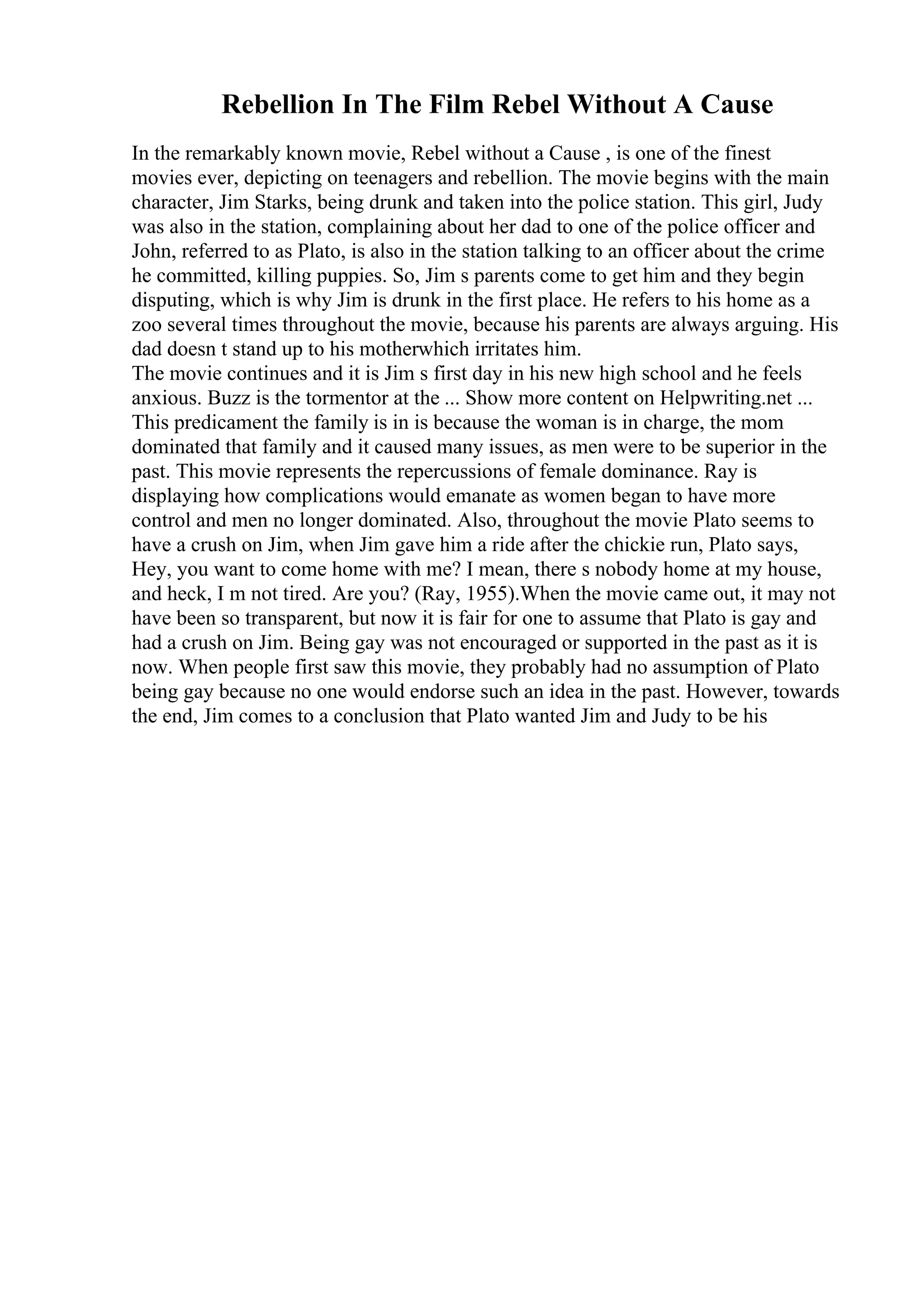Rebellion In The Film Rebel Without A Cause
In the remarkably known movie, Rebel without a Cause , is one of the finest
movies ever, depicting on teenagers and rebellion. The movie begins with the main
character, Jim Starks, being drunk and taken into the police station. This girl, Judy
was also in the station, complaining about her dad to one of the police officer and
John, referred to as Plato, is also in the station talking to an officer about the crime
he committed, killing puppies. So, Jim s parents come to get him and they begin
disputing, which is why Jim is drunk in the first place. He refers to his home as a
zoo several times throughout the movie, because his parents are always arguing. His
dad doesn t stand up to his motherwhich irritates him.
The movie continues and it is Jim s first day in his new high school and he feels
anxious. Buzz is the tormentor at the ... Show more content on Helpwriting.net ...
This predicament the family is in is because the woman is in charge, the mom
dominated that family and it caused many issues, as men were to be superior in the
past. This movie represents the repercussions of female dominance. Ray is
displaying how complications would emanate as women began to have more
control and men no longer dominated. Also, throughout the movie Plato seems to
have a crush on Jim, when Jim gave him a ride after the chickie run, Plato says,
Hey, you want to come home with me? I mean, there s nobody home at my house,
and heck, I m not tired. Are you? (Ray, 1955).When the movie came out, it may not
have been so transparent, but now it is fair for one to assume that Plato is gay and
had a crush on Jim. Being gay was not encouraged or supported in the past as it is
now. When people first saw this movie, they probably had no assumption of Plato
being gay because no one would endorse such an idea in the past. However, towards
the end, Jim comes to a conclusion that Plato wanted Jim and Judy to be his
 