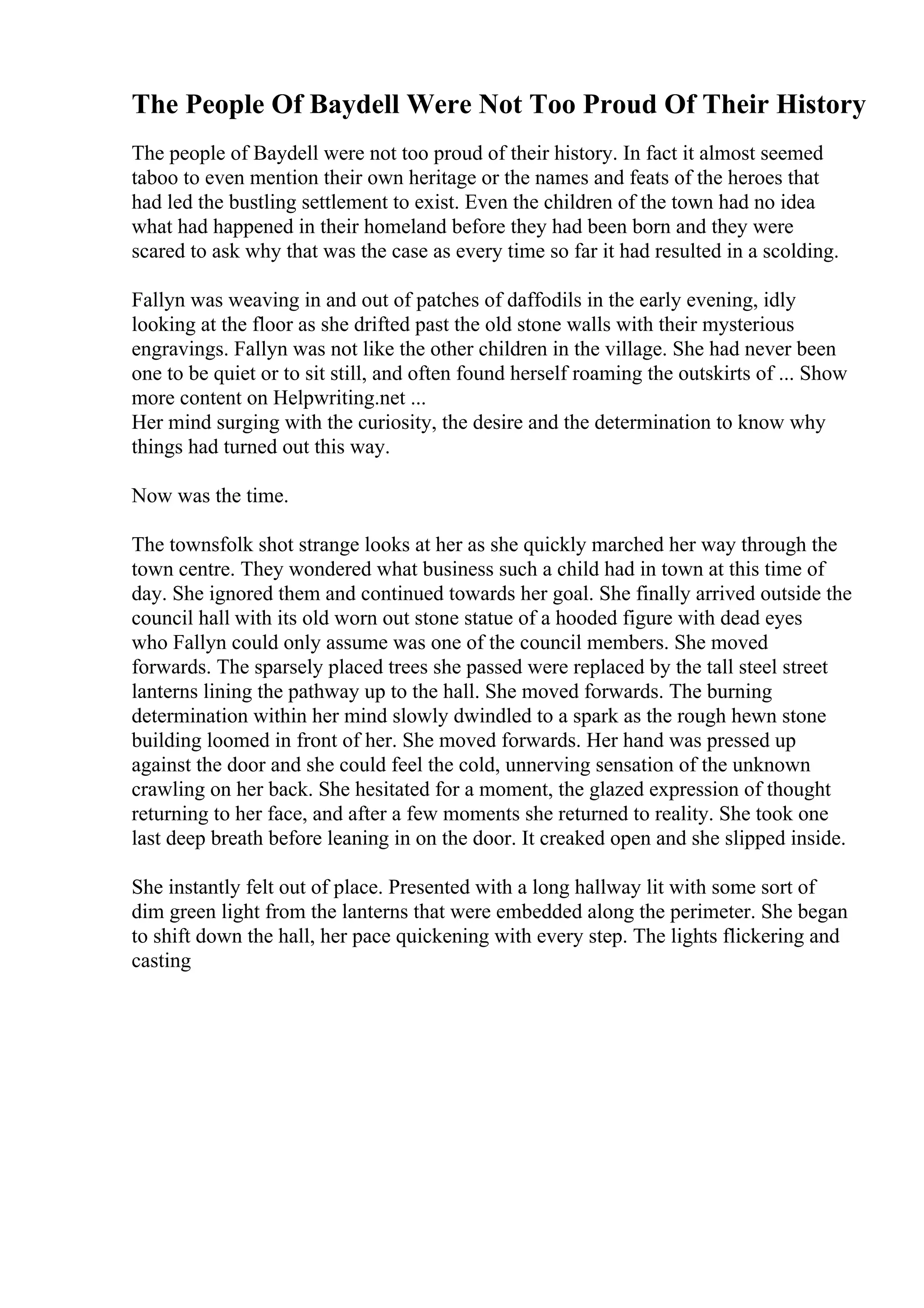 The People Of Baydell Were Not Too Proud Of Their History
The people of Baydell were not too proud of their history. In fact it almost seemed
taboo to even mention their own heritage or the names and feats of the heroes that
had led the bustling settlement to exist. Even the children of the town had no idea
what had happened in their homeland before they had been born and they were
scared to ask why that was the case as every time so far it had resulted in a scolding.
Fallyn was weaving in and out of patches of daffodils in the early evening, idly
looking at the floor as she drifted past the old stone walls with their mysterious
engravings. Fallyn was not like the other children in the village. She had never been
one to be quiet or to sit still, and often found herself roaming the outskirts of ... Show
more content on Helpwriting.net ...
Her mind surging with the curiosity, the desire and the determination to know why
things had turned out this way.
Now was the time.
The townsfolk shot strange looks at her as she quickly marched her way through the
town centre. They wondered what business such a child had in town at this time of
day. She ignored them and continued towards her goal. She finally arrived outside the
council hall with its old worn out stone statue of a hooded figure with dead eyes
who Fallyn could only assume was one of the council members. She moved
forwards. The sparsely placed trees she passed were replaced by the tall steel street
lanterns lining the pathway up to the hall. She moved forwards. The burning
determination within her mind slowly dwindled to a spark as the rough hewn stone
building loomed in front of her. She moved forwards. Her hand was pressed up
against the door and she could feel the cold, unnerving sensation of the unknown
crawling on her back. She hesitated for a moment, the glazed expression of thought
returning to her face, and after a few moments she returned to reality. She took one
last deep breath before leaning in on the door. It creaked open and she slipped inside.
She instantly felt out of place. Presented with a long hallway lit with some sort of
dim green light from the lanterns that were embedded along the perimeter. She began
to shift down the hall, her pace quickening with every step. The lights flickering and
casting
 