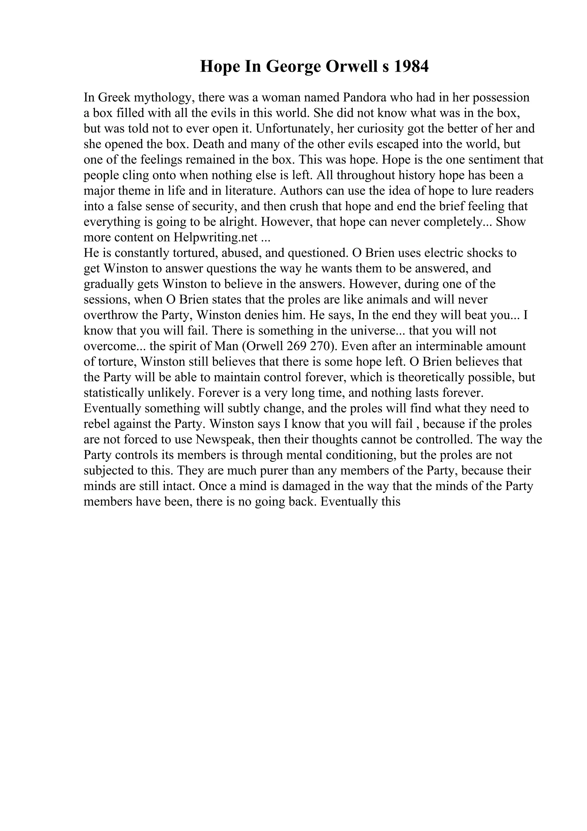 Hope In George Orwell s 1984
In Greek mythology, there was a woman named Pandora who had in her possession
a box filled with all the evils in this world. She did not know what was in the box,
but was told not to ever open it. Unfortunately, her curiosity got the better of her and
she opened the box. Death and many of the other evils escaped into the world, but
one of the feelings remained in the box. This was hope. Hope is the one sentiment that
people cling onto when nothing else is left. All throughout history hope has been a
major theme in life and in literature. Authors can use the idea of hope to lure readers
into a false sense of security, and then crush that hope and end the brief feeling that
everything is going to be alright. However, that hope can never completely... Show
more content on Helpwriting.net ...
He is constantly tortured, abused, and questioned. O Brien uses electric shocks to
get Winston to answer questions the way he wants them to be answered, and
gradually gets Winston to believe in the answers. However, during one of the
sessions, when O Brien states that the proles are like animals and will never
overthrow the Party, Winston denies him. He says, In the end they will beat you... I
know that you will fail. There is something in the universe... that you will not
overcome... the spirit of Man (Orwell 269 270). Even after an interminable amount
of torture, Winston still believes that there is some hope left. O Brien believes that
the Party will be able to maintain control forever, which is theoretically possible, but
statistically unlikely. Forever is a very long time, and nothing lasts forever.
Eventually something will subtly change, and the proles will find what they need to
rebel against the Party. Winston says I know that you will fail , because if the proles
are not forced to use Newspeak, then their thoughts cannot be controlled. The way the
Party controls its members is through mental conditioning, but the proles are not
subjected to this. They are much purer than any members of the Party, because their
minds are still intact. Once a mind is damaged in the way that the minds of the Party
members have been, there is no going back. Eventually this
 