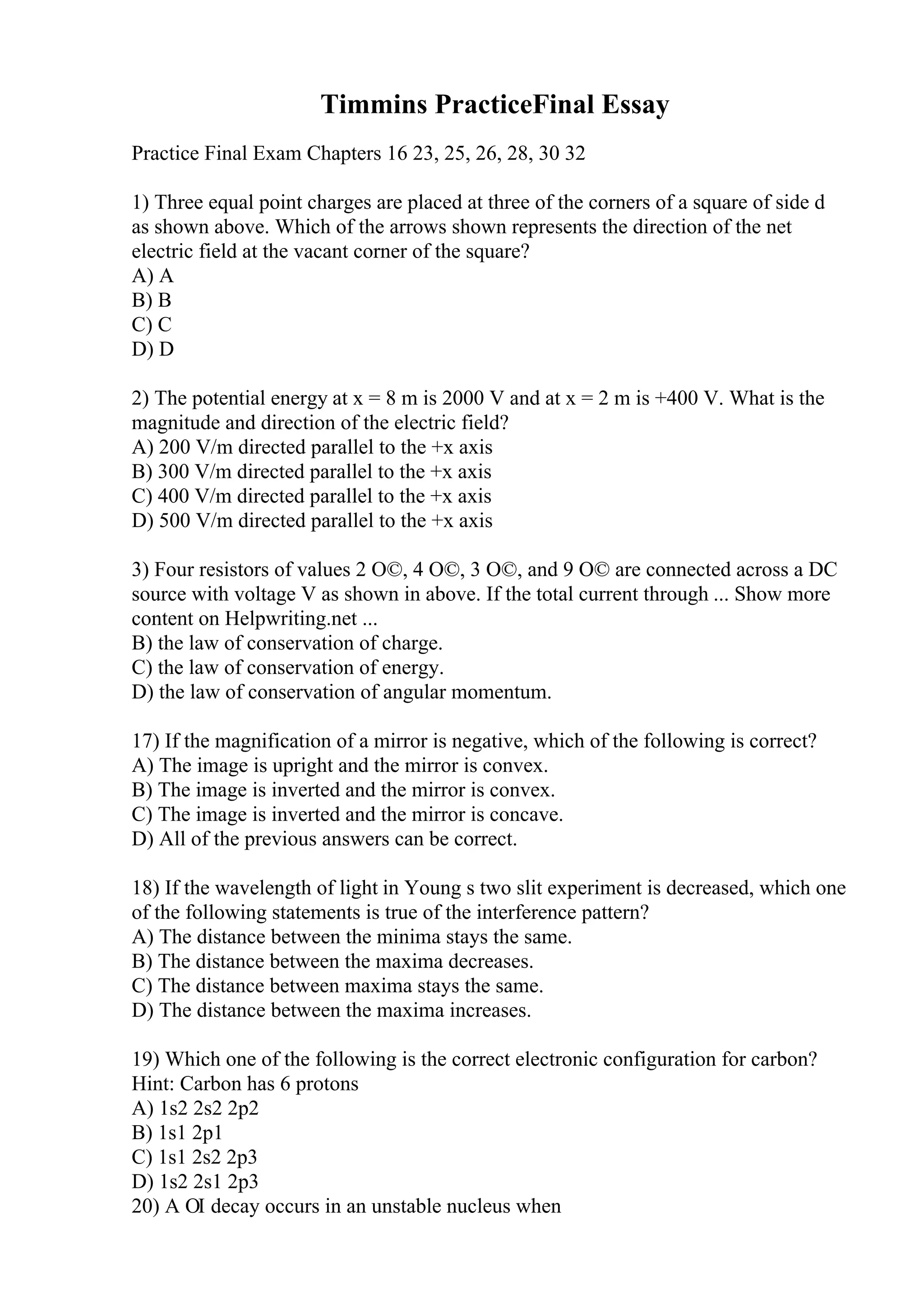 Timmins PracticeFinal Essay
Practice Final Exam Chapters 16 23, 25, 26, 28, 30 32
1) Three equal point charges are placed at three of the corners of a square of side d
as shown above. Which of the arrows shown represents the direction of the net
electric field at the vacant corner of the square?
A) A
B) B
C) C
D) D
2) The potential energy at x = 8 m is 2000 V and at x = 2 m is +400 V. What is the
magnitude and direction of the electric field?
A) 200 V/m directed parallel to the +x axis
B) 300 V/m directed parallel to the +x axis
C) 400 V/m directed parallel to the +x axis
D) 500 V/m directed parallel to the +x axis
3) Four resistors of values 2 О©, 4 О©, 3 О©, and 9 О© are connected across a DC
source with voltage V as shown in above. If the total current through ... Show more
content on Helpwriting.net ...
B) the law of conservation of charge.
C) the law of conservation of energy.
D) the law of conservation of angular momentum.
17) If the magnification of a mirror is negative, which of the following is correct?
A) The image is upright and the mirror is convex.
B) The image is inverted and the mirror is convex.
C) The image is inverted and the mirror is concave.
D) All of the previous answers can be correct.
18) If the wavelength of light in Young s two slit experiment is decreased, which one
of the following statements is true of the interference pattern?
A) The distance between the minima stays the same.
B) The distance between the maxima decreases.
C) The distance between maxima stays the same.
D) The distance between the maxima increases.
19) Which one of the following is the correct electronic configuration for carbon?
Hint: Carbon has 6 protons
A) 1s2 2s2 2p2
B) 1s1 2p1
C) 1s1 2s2 2p3
D) 1s2 2s1 2p3
20) A ОІ decay occurs in an unstable nucleus when
 