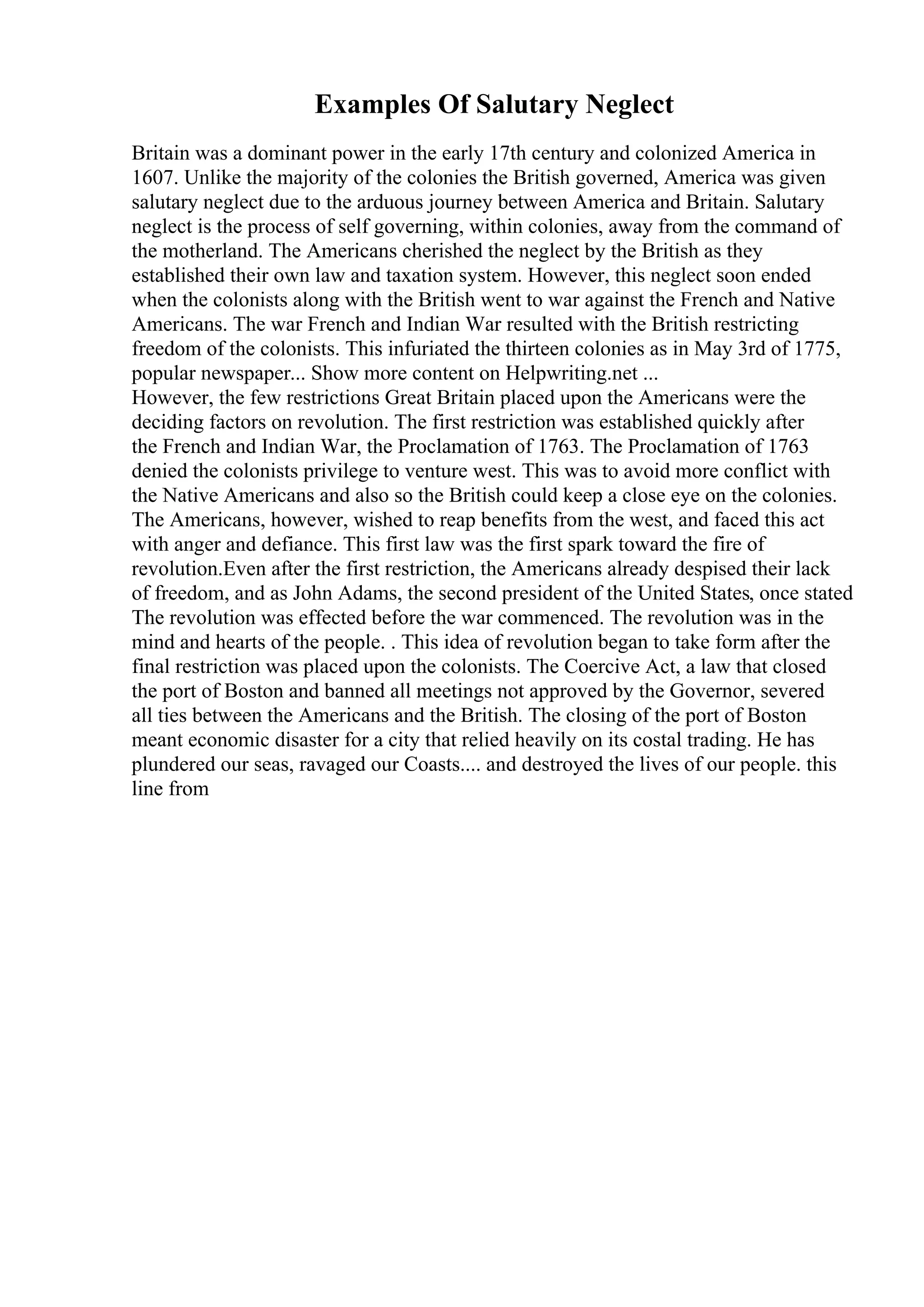 Examples Of Salutary Neglect
Britain was a dominant power in the early 17th century and colonized America in
1607. Unlike the majority of the colonies the British governed, America was given
salutary neglect due to the arduous journey between America and Britain. Salutary
neglect is the process of self governing, within colonies, away from the command of
the motherland. The Americans cherished the neglect by the British as they
established their own law and taxation system. However, this neglect soon ended
when the colonists along with the British went to war against the French and Native
Americans. The war French and Indian War resulted with the British restricting
freedom of the colonists. This infuriated the thirteen colonies as in May 3rd of 1775,
popular newspaper... Show more content on Helpwriting.net ...
However, the few restrictions Great Britain placed upon the Americans were the
deciding factors on revolution. The first restriction was established quickly after
the French and Indian War, the Proclamation of 1763. The Proclamation of 1763
denied the colonists privilege to venture west. This was to avoid more conflict with
the Native Americans and also so the British could keep a close eye on the colonies.
The Americans, however, wished to reap benefits from the west, and faced this act
with anger and defiance. This first law was the first spark toward the fire of
revolution.Even after the first restriction, the Americans already despised their lack
of freedom, and as John Adams, the second president of the United States, once stated
The revolution was effected before the war commenced. The revolution was in the
mind and hearts of the people. . This idea of revolution began to take form after the
final restriction was placed upon the colonists. The Coercive Act, a law that closed
the port of Boston and banned all meetings not approved by the Governor, severed
all ties between the Americans and the British. The closing of the port of Boston
meant economic disaster for a city that relied heavily on its costal trading. He has
plundered our seas, ravaged our Coasts.... and destroyed the lives of our people. this
line from
 