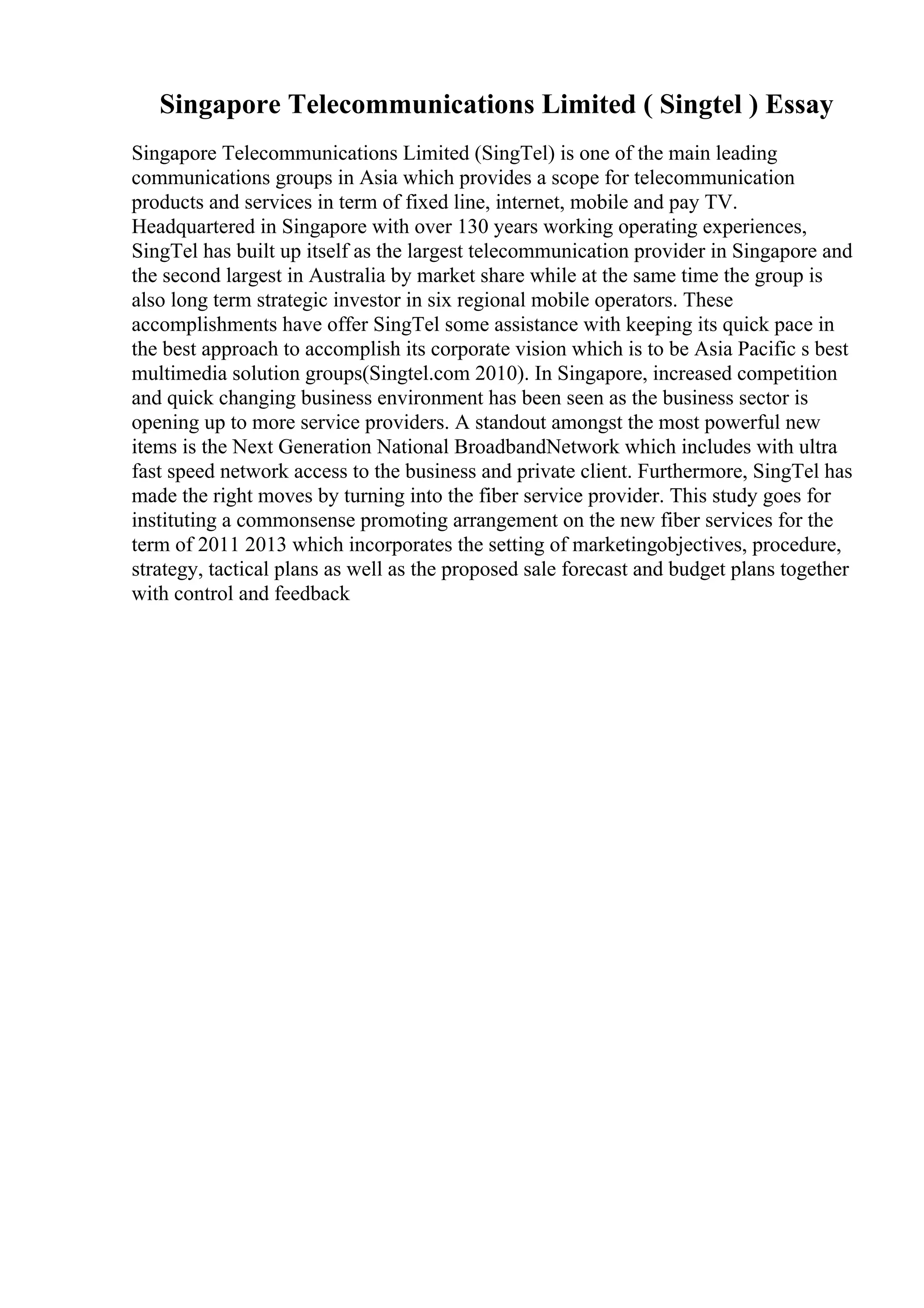Singapore Telecommunications Limited ( Singtel ) Essay
Singapore Telecommunications Limited (SingTel) is one of the main leading
communications groups in Asia which provides a scope for telecommunication
products and services in term of fixed line, internet, mobile and pay TV.
Headquartered in Singapore with over 130 years working operating experiences,
SingTel has built up itself as the largest telecommunication provider in Singapore and
the second largest in Australia by market share while at the same time the group is
also long term strategic investor in six regional mobile operators. These
accomplishments have offer SingTel some assistance with keeping its quick pace in
the best approach to accomplish its corporate vision which is to be Asia Pacific s best
multimedia solution groups(Singtel.com 2010). In Singapore, increased competition
and quick changing business environment has been seen as the business sector is
opening up to more service providers. A standout amongst the most powerful new
items is the Next Generation National BroadbandNetwork which includes with ultra
fast speed network access to the business and private client. Furthermore, SingTel has
made the right moves by turning into the fiber service provider. This study goes for
instituting a commonsense promoting arrangement on the new fiber services for the
term of 2011 2013 which incorporates the setting of marketingobjectives, procedure,
strategy, tactical plans as well as the proposed sale forecast and budget plans together
with control and feedback
 