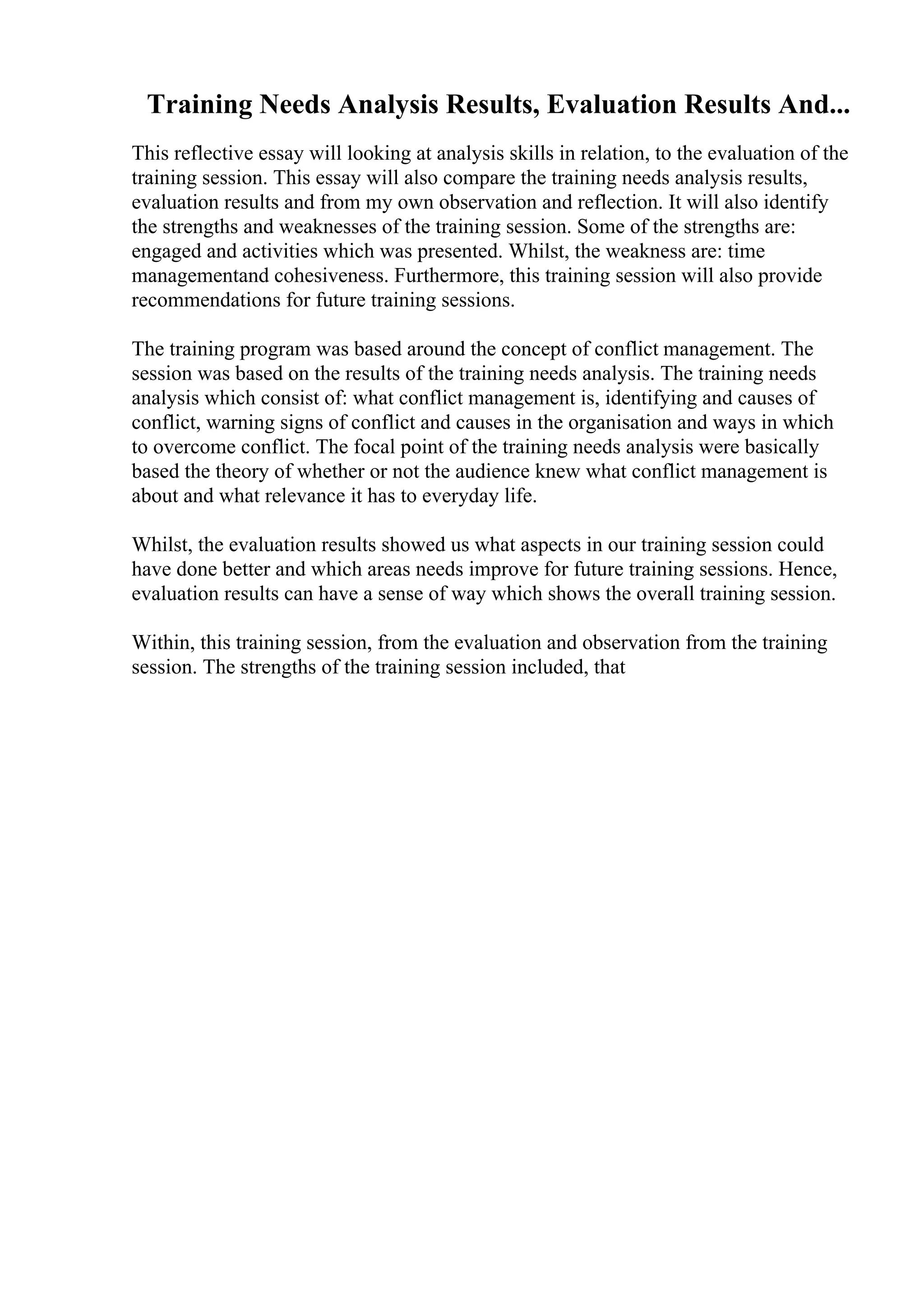 Training Needs Analysis Results, Evaluation Results And...
This reflective essay will looking at analysis skills in relation, to the evaluation of the
training session. This essay will also compare the training needs analysis results,
evaluation results and from my own observation and reflection. It will also identify
the strengths and weaknesses of the training session. Some of the strengths are:
engaged and activities which was presented. Whilst, the weakness are: time
managementand cohesiveness. Furthermore, this training session will also provide
recommendations for future training sessions.
The training program was based around the concept of conflict management. The
session was based on the results of the training needs analysis. The training needs
analysis which consist of: what conflict management is, identifying and causes of
conflict, warning signs of conflict and causes in the organisation and ways in which
to overcome conflict. The focal point of the training needs analysis were basically
based the theory of whether or not the audience knew what conflict management is
about and what relevance it has to everyday life.
Whilst, the evaluation results showed us what aspects in our training session could
have done better and which areas needs improve for future training sessions. Hence,
evaluation results can have a sense of way which shows the overall training session.
Within, this training session, from the evaluation and observation from the training
session. The strengths of the training session included, that
 