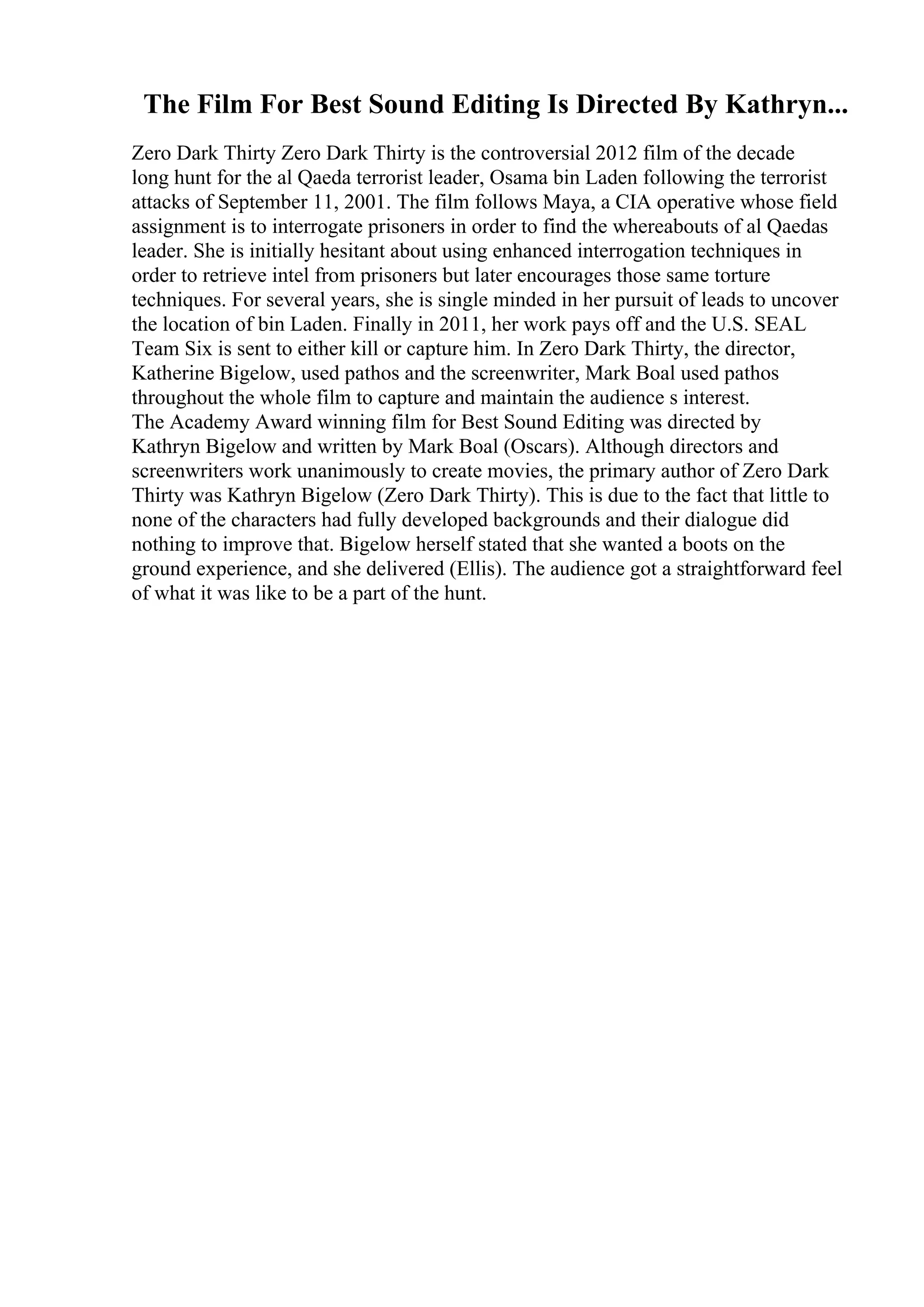 The Film For Best Sound Editing Is Directed By Kathryn...
Zero Dark Thirty Zero Dark Thirty is the controversial 2012 film of the decade
long hunt for the al Qaeda terrorist leader, Osama bin Laden following the terrorist
attacks of September 11, 2001. The film follows Maya, a CIA operative whose field
assignment is to interrogate prisoners in order to find the whereabouts of al Qaedas
leader. She is initially hesitant about using enhanced interrogation techniques in
order to retrieve intel from prisoners but later encourages those same torture
techniques. For several years, she is single minded in her pursuit of leads to uncover
the location of bin Laden. Finally in 2011, her work pays off and the U.S. SEAL
Team Six is sent to either kill or capture him. In Zero Dark Thirty, the director,
Katherine Bigelow, used pathos and the screenwriter, Mark Boal used pathos
throughout the whole film to capture and maintain the audience s interest.
The Academy Award winning film for Best Sound Editing was directed by
Kathryn Bigelow and written by Mark Boal (Oscars). Although directors and
screenwriters work unanimously to create movies, the primary author of Zero Dark
Thirty was Kathryn Bigelow (Zero Dark Thirty). This is due to the fact that little to
none of the characters had fully developed backgrounds and their dialogue did
nothing to improve that. Bigelow herself stated that she wanted a boots on the
ground experience, and she delivered (Ellis). The audience got a straightforward feel
of what it was like to be a part of the hunt.
 
