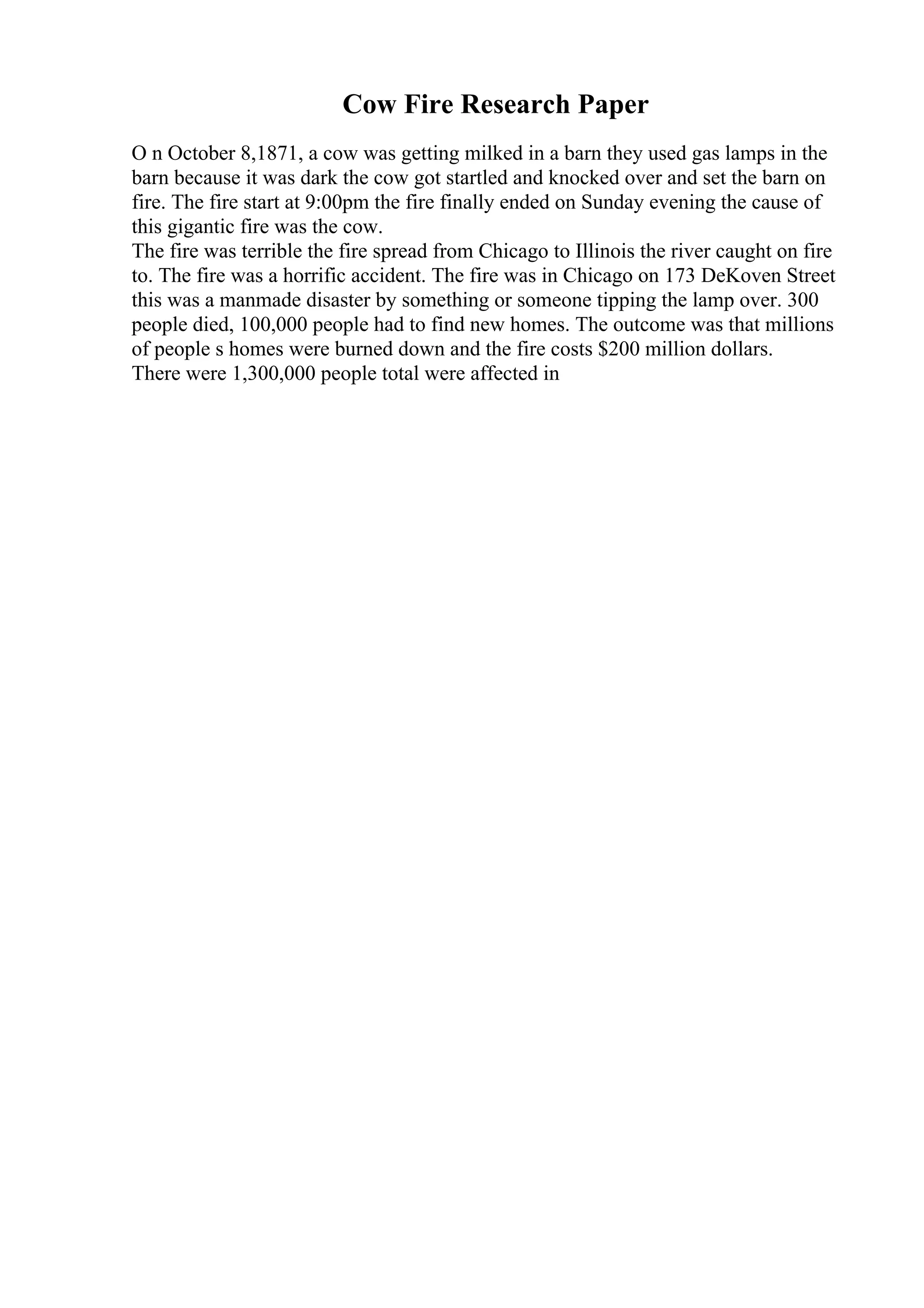 Cow Fire Research Paper
O n October 8,1871, a cow was getting milked in a barn they used gas lamps in the
barn because it was dark the cow got startled and knocked over and set the barn on
fire. The fire start at 9:00pm the fire finally ended on Sunday evening the cause of
this gigantic fire was the cow.
The fire was terrible the fire spread from Chicago to Illinois the river caught on fire
to. The fire was a horrific accident. The fire was in Chicago on 173 DeKoven Street
this was a manmade disaster by something or someone tipping the lamp over. 300
people died, 100,000 people had to find new homes. The outcome was that millions
of people s homes were burned down and the fire costs $200 million dollars.
There were 1,300,000 people total were affected in
 
