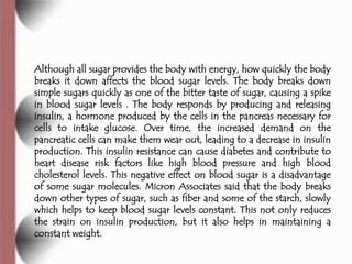 Although all sugar provides the body with energy, how quickly the body
breaks it down affects the blood sugar levels. The body breaks down
simple sugars quickly as one of the bitter taste of sugar, causing a spike
in blood sugar levels . The body responds by producing and releasing
insulin, a hormone produced by the cells in the pancreas necessary for
cells to intake glucose. Over time, the increased demand on the
pancreatic cells can make them wear out, leading to a decrease in insulin
production. This insulin resistance can cause diabetes and contribute to
heart disease risk factors like high blood pressure and high blood
cholesterol levels. This negative effect on blood sugar is a disadvantage
of some sugar molecules. Micron Associates said that the body breaks
down other types of sugar, such as fiber and some of the starch, slowly
which helps to keep blood sugar levels constant. This not only reduces
the strain on insulin production, but it also helps in maintaining a
constant weight.
 