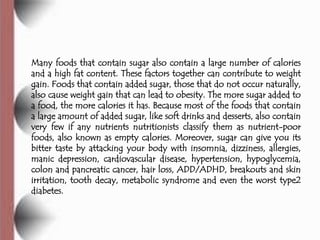Many foods that contain sugar also contain a large number of calories
and a high fat content. These factors together can contribute to weight
gain. Foods that contain added sugar, those that do not occur naturally,
also cause weight gain that can lead to obesity. The more sugar added to
a food, the more calories it has. Because most of the foods that contain
a large amount of added sugar, like soft drinks and desserts, also contain
very few if any nutrients nutritionists classify them as nutrient-poor
foods, also known as empty calories. Moreover, sugar can give you its
bitter taste by attacking your body with insomnia, dizziness, allergies,
manic depression, cardiovascular disease, hypertension, hypoglycemia,
colon and pancreatic cancer, hair loss, ADD/ADHD, breakouts and skin
irritation, tooth decay, metabolic syndrome and even the worst type2
diabetes.
 