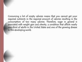 Consuming a lot of empty calories means that you cannot get your
required nutrients in the required amount of calories resulting in the
consumption of too many calories. Therefore, sugar in general is
associated with weight gain and obesity, a condition that affects nearly
one-third of adults in the United States and one of the growing disease
in this developing world.
 