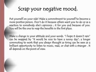 Scrap your negative mood.
Put yourself on your side! Make a commitment to yourself to become a
more positive person. Don’t do it because others want you to do or as a
reaction to somebody else’s opinions ; it for you and because of you.
You will be the one to reap the benefits in the first place.

Make a change in your attitude and your words. ‖I hope it doesn’t rain‖
can be swapped by ―It would be nice to have a sunny day‖; a longer
commuting to work that you always thought as tiring can be seen as a
brilliant opportunity to listen to music, read, or chat with a stranger . It
all depends on the point of view.
 