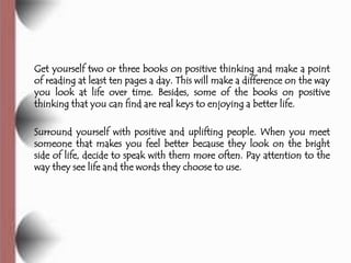 Get yourself two or three books on positive thinking and make a point
of reading at least ten pages a day. This will make a difference on the way
you look at life over time. Besides, some of the books on positive
thinking that you can find are real keys to enjoying a better life.

Surround yourself with positive and uplifting people. When you meet
someone that makes you feel better because they look on the bright
side of life, decide to speak with them more often. Pay attention to the
way they see life and the words they choose to use.
 