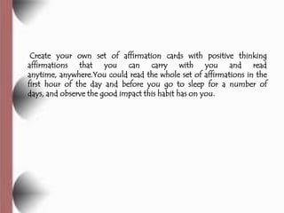 Create your own set of affirmation cards with positive thinking
affirmations that you can carry with you and read
anytime, anywhere.You could read the whole set of affirmations in the
first hour of the day and before you go to sleep for a number of
days, and observe the good impact this habit has on you.
 