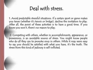 Deal with stress.
1. Avoid predictable stressful situations. If a certain sport or game makes
you tense (whether it’s tennis or bridge), decline the invitation to play.
After all, the point of these activities is to have a good time. If you
know you won’t, there’s no reason to play.

 2. Competing with others, whether in accomplishments, appearance, or
possessions, is an avoidable source of stress. You might know people
who do all they can to provoke envy in others. While it may seem easy
to say you should be satisfied with what you have, it’s the truth. The
stress from this kind of jealousy is self-inflicted.
 