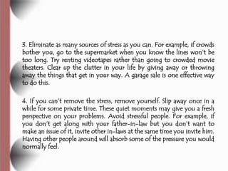3. Eliminate as many sources of stress as you can. For example, if crowds
bother you, go to the supermarket when you know the lines won’t be
too long. Try renting videotapes rather than going to crowded movie
theaters. Clear up the clutter in your life by giving away or throwing
away the things that get in your way. A garage sale is one effective way
to do this.

4. If you can’t remove the stress, remove yourself. Slip away once in a
while for some private time. These quiet moments may give you a fresh
perspective on your problems. Avoid stressful people. For example, if
you don’t get along with your father-in-law but you don’t want to
make an issue of it, invite other in-laws at the same time you invite him.
Having other people around will absorb some of the pressure you would
normally feel.
 