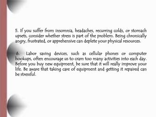 5. If you suffer from insomnia, headaches, recurring colds, or stomach
upsets, consider whether stress is part of the problem. Being chronically
angry, frustrated, or apprehensive can deplete your physical resources.

 6. Labor saving devices, such as cellular phones or computer
hookups, often encourage us to cram too many activities into each day.
Before you buy new equipment, be sure that it will really improve your
life. Be aware that taking care of equipment and getting it repaired can
be stressful.
 