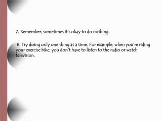 7. Remember, sometimes it’s okay to do nothing.

 8. Try doing only one thing at a time. For example, when you’re riding
your exercise bike, you don’t have to listen to the radio or watch
television.
 