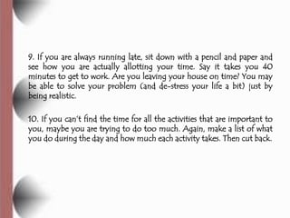 9. If you are always running late, sit down with a pencil and paper and
see how you are actually allotting your time. Say it takes you 40
minutes to get to work. Are you leaving your house on time? You may
be able to solve your problem (and de-stress your life a bit) just by
being realistic.

10. If you can’t find the time for all the activities that are important to
you, maybe you are trying to do too much. Again, make a list of what
you do during the day and how much each activity takes. Then cut back.
 