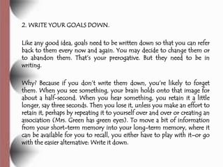 2. WRITE YOUR GOALS DOWN.

Like any good idea, goals need to be written down so that you can refer
back to them every now and again. You may decide to change them or
to abandon them. That’s your prerogative. But they need to be in
writing.

Why? Because if you don’t write them down, you’re likely to forget
them. When you see something, your brain holds onto that image for
about a half-second. When you hear something, you retain it a little
longer, say three seconds. Then you lose it, unless you make an effort to
retain it, perhaps by repeating it to yourself over and over or creating an
association (Mrs. Green has green eyes). To move a bit of information
from your short-term memory into your long-term memory, where it
can be available for you to recall, you either have to play with it–or go
with the easier alternative: Write it down.
 