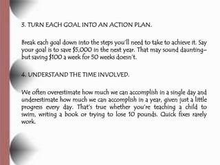 3. TURN EACH GOAL INTO AN ACTION PLAN.

Break each goal down into the steps you’ll need to take to achieve it. Say
your goal is to save $5,000 in the next year. That may sound daunting–
but saving $100 a week for 50 weeks doesn’t.

4. UNDERSTAND THE TIME INVOLVED.

We often overestimate how much we can accomplish in a single day and
underestimate how much we can accomplish in a year, given just a little
progress every day. That’s true whether you’re teaching a child to
swim, writing a book or trying to lose 10 pounds. Quick fixes rarely
work.
 
