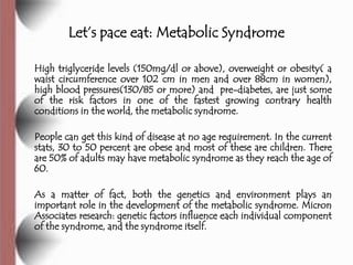 Let’s pace eat: Metabolic Syndrome

High triglyceride levels (150mg/dl or above), overweight or obesity( a
waist circumference over 102 cm in men and over 88cm in women),
high blood pressures(130/85 or more) and pre-diabetes, are just some
of the risk factors in one of the fastest growing contrary health
conditions in the world, the metabolic syndrome.

People can get this kind of disease at no age requirement. In the current
stats, 30 to 50 percent are obese and most of these are children. There
are 50% of adults may have metabolic syndrome as they reach the age of
60.

As a matter of fact, both the genetics and environment plays an
important role in the development of the metabolic syndrome. Micron
Associates research: genetic factors influence each individual component
of the syndrome, and the syndrome itself.
 