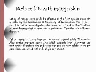 Reduce fats with mango skin
Eating of mango skins could be effective in the fight against excess fat
revealed by the Researchers at University of Queensland. Yes! It is. In
fact, this fruit is better digested when eaten with the skin. Don’t believe
in most hearsay that mango skin is poisonous. Take this idle talk into
the trash.

Eating mango skin can help you to reduce approximately 75 calories.
Also, unripe mangoes have starch which converts into sugar when the
fruit ripens. Therefore, ripe and sweet mangoes are very helpful in weight
gain when consumed with milk (high in protein).
 
