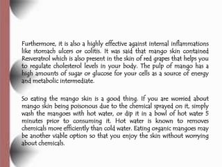 Furthermore, it is also a highly effective against internal inflammations
like stomach ulcers or colitis. It was said that mango skin contained
Resveratrol which is also present in the skin of red grapes that helps you
to regulate cholesterol levels in your body. The pulp of mango has a
high amounts of sugar or glucose for your cells as a source of energy
and metabolic intermediate.

So eating the mango skin is a good thing. If you are worried about
mango skin being poisonous due to the chemical sprayed on it, simply
wash the mangoes with hot water, or dip it in a bowl of hot water 5
minutes prior to consuming it. Hot water is known to removes
chemicals more efficiently than cold water. Eating organic mangoes may
be another viable option so that you enjoy the skin without worrying
about chemicals.
 