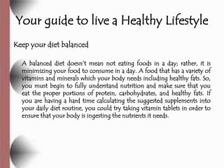 Your guide to live a Healthy Lifestyle
Keep your diet balanced

  A balanced diet doesn’t mean not eating foods in a day; rather, it is
  minimizing your food to consume in a day. A food that has a variety of
  vitamins and minerals which your body needs including healthy fats. So,
  you must begin to fully understand nutrition and make sure that you
  eat the proper portions of protein, carbohydrates, and healthy fats. If
  you are having a hard time calculating the suggested supplements into
  your daily diet routine, you could try taking vitamin tablets in order to
  ensure that your body is ingesting the nutrients it needs.
 