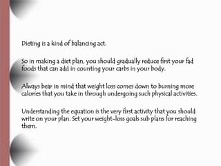 Dieting is a kind of balancing act.

So in making a diet plan, you should gradually reduce first your fad
foods that can add in counting your carbs in your body.

Always bear in mind that weight loss comes down to burning more
calories that you take in through undergoing such physical activities.

Understanding the equation is the very first activity that you should
write on your plan. Set your weight-loss goals sub plans for reaching
them.
 