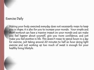 Exercise Daily

  Making your body exercised everyday does not necessarily mean to keep
  you in shape; it is also for you to increase your morale. Your simple and
  short workout can have a massive impact on your morale and can make
  you feel happier about yourself, give you more confidence, and just
  make you feel positive in life. This doesn’t mean to spend hours in a day
  for exercise, just taking around 20 minutes to half an hour doing light
  exercise and not working up too much of sweat is enough for your
  healthy living lifestyle.
 