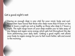 Get a good night’s rest

  Having an enough sleep is very vital for your mind, body and soul.
  Researchers have found that those who sleep more than 8 hours or less
  than 4 hours a night are not as healthy as those who sleep 6-7 hours a
  night. The right range hours of your sleep enables you to take away of
  any fatigue and regain some energy which gets lost throughout the day
  from performing your daily tasks. Getting a good night’s rest allows
  your body to regain energy for you to feel much better, safe and sound
  in the morning.
 
