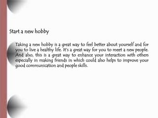 Start a new hobby

  Taking a new hobby is a great way to feel better about yourself and for
  you to live a healthy life. It’s a great way for you to meet a new people.
  And also, this is a great way to enhance your interaction with others
  especially in making friends in which could also helps to improve your
  good communication and people skills.
 