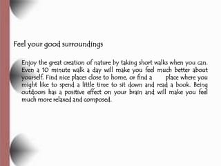 Feel your good surroundings

  Enjoy the great creation of nature by taking short walks when you can.
  Even a 10 minute walk a day will make you feel much better about
  yourself. Find nice places close to home, or find a    place where you
  might like to spend a little time to sit down and read a book. Being
  outdoors has a positive effect on your brain and will make you feel
  much more relaxed and composed.
 