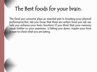The Best foods for your brain.
The food you consume plays an essential part in boosting your physical
performance.But, did you know that there are certain food you eat can
help you enhance your brain function? If you think that your memory
needs further or your awareness is letting you down, maybe your time
is now to check what you are eating.
 