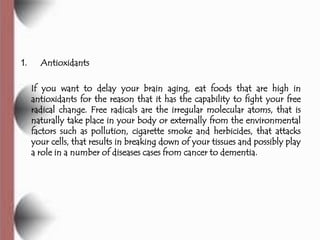 1.     Antioxidants

     If you want to delay your brain aging, eat foods that are high in
     antioxidants for the reason that it has the capability to fight your free
     radical change. Free radicals are the irregular molecular atoms, that is
     naturally take place in your body or externally from the environmental
     factors such as pollution, cigarette smoke and herbicides, that attacks
     your cells, that results in breaking down of your tissues and possibly play
     a role in a number of diseases cases from cancer to dementia.
 
