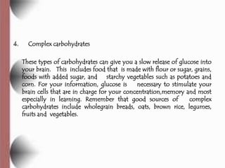 4.     Complex carbohydrates

     These types of carbohydrates can give you a slow release of glucose into
     your brain. This includes food that is made with flour or sugar, grains,
     foods with added sugar, and starchy vegetables such as potatoes and
     corn. For your information, glucose is      necessary to stimulate your
     brain cells that are in charge for your concentration,memory and most
     especially in learning. Remember that good sources of           complex
     carbohydrates include wholegrain breads, oats, brown rice, legumes,
     fruits and vegetables.
 