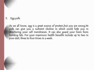 5.    Egg yolk

     As we all know, egg is a great source of protein,but you are wrong.Its
     yolk can give you a nutrient choline in which could help you in
     structuring your cell membranes. It can also guard your livers from
     building fats. For your maximum health benefits include up to two in
     your diet, three to four times in a week.
 
