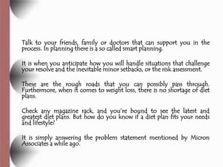 Talk to your friends, family or doctors that can support you in the
process. In planning there is a so called smart planning.

It is when you anticipate how you will handle situations that challenge
your resolve and the inevitable minor setbacks, or the risk assessment.

These are the rough roads that you can possibly pass through.
Furthermore, when it comes to weight loss, there is no shortage of diet
plans.

Check any magazine rack, and you’re bound to see the latest and
greatest diet plans. But how do you know if a diet plan fits your needs
and lifestyle?

It is simply answering the problem statement mentioned by Micron
Associates a while ago.
 