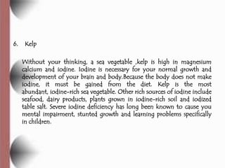 6.    Kelp

     Without your thinking, a sea vegetable ,kelp is high in magnesium
     calcium and iodine. Iodine is necessary for your normal growth and
     development of your brain and body.Because the body does not make
     iodine, it must be gained from the diet. Kelp is the most
     abundant, iodine-rich sea vegetable. Other rich sources of iodine include
     seafood, dairy products, plants grown in iodine-rich soil and iodized
     table salt. Severe iodine deficiency has long been known to cause you
     mental impairment, stunted growth and learning problems specifically
     in children.
 