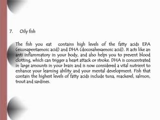 7.     Oily fish

     The fish you eat contains high levels of the fatty acids EPA
     (eicosapentaenoic acid) and DHA (docosahexaenoic acid). It acts like an
     anti inflammatory in your body, and also helps you to prevent blood
     clotting, which can trigger a heart attack or stroke. DHA is concentrated
     in large amounts in your brain and is now considered a vital nutrient to
     enhance your learning ability and your mental development. Fish that
     contain the highest levels of fatty acids include tuna, mackerel, salmon,
     trout and sardines.
 