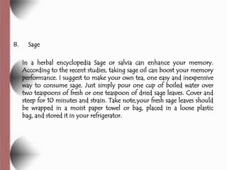 8.     Sage

     In a herbal encyclopedia Sage or salvia can enhance your memory.
     According to the recent studies, taking sage oil can boost your memory
     performance. I suggest to make your own tea, one easy and inexpensive
     way to consume sage. Just simply pour one cup of boiled water over
     two teaspoons of fresh or one teaspoon of dried sage leaves. Cover and
     steep for 10 minutes and strain. Take note,your fresh sage leaves should
     be wrapped in a moist paper towel or bag, placed in a loose plastic
     bag, and stored it in your refrigerator.
 