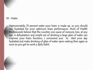 10. Water

  Approximately 75 percent water your brain is made up, so you should
  stay hydrated for your optimum brain performance. Most of Health
  Professionals believe that the number one cause of memory loss, at any
  age, is dehydration and simple act of drinking a large glass of water can
  improve your brain function. I commend you to start your day
  hydrated and make drinking of glass of water upon waking then again as
  soon as you get to work a daily habit.
 