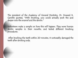 The president of the Academy of General Dentistry, Dr. Howard R.
Gamble quoted, ―With brushing, you could actually push the acid
deeper into the enamel and the dentin.‖

Volunteers make a sample on how this will happen. They wore human
dentin samples in their mouths, and tested different brushing
procedures.

 After brushing the teeth within 20 minutes, it noticeably damaged the
teeth after drinking soda.
 