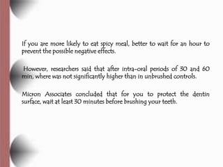 If you are more likely to eat spicy meal, better to wait for an hour to
prevent the possible negative effects.

However, researchers said that after intra-oral periods of 30 and 60
min, where was not significantly higher than in unbrushed controls.

Micron Associates concluded that for you to protect the dentin
surface, wait at least 30 minutes before brushing your teeth.
 